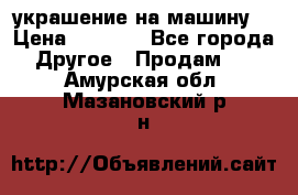 украшение на машину  › Цена ­ 2 000 - Все города Другое » Продам   . Амурская обл.,Мазановский р-н